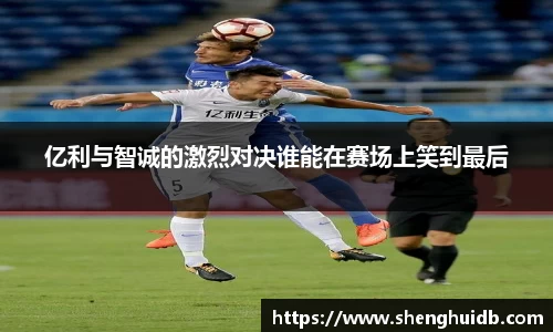 亿利与智诚的激烈对决谁能在赛场上笑到最后