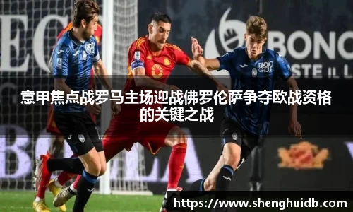 意甲焦点战罗马主场迎战佛罗伦萨争夺欧战资格的关键之战
